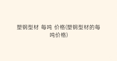 塑钢型材 每吨 价格(塑钢型材的每吨价格)